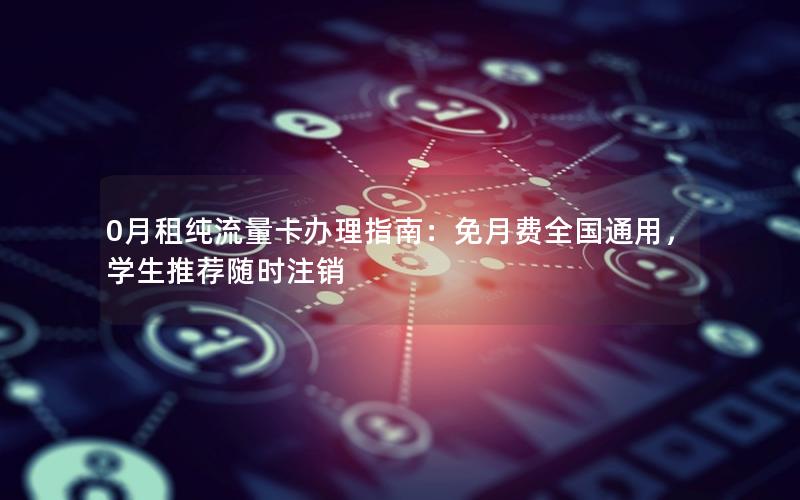 0月租纯流量卡办理指南：免月费全国通用，学生推荐随时注销