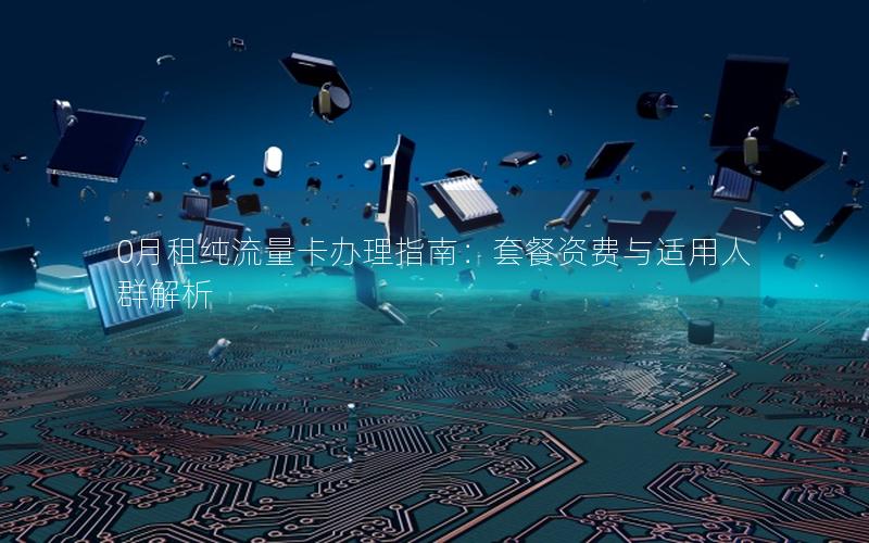 0月租纯流量卡办理指南：套餐资费与适用人群解析
