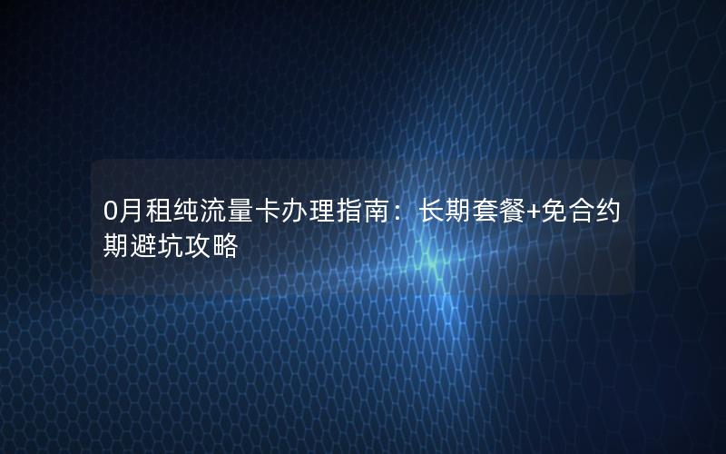 0月租纯流量卡办理指南：长期套餐+免合约期避坑攻略