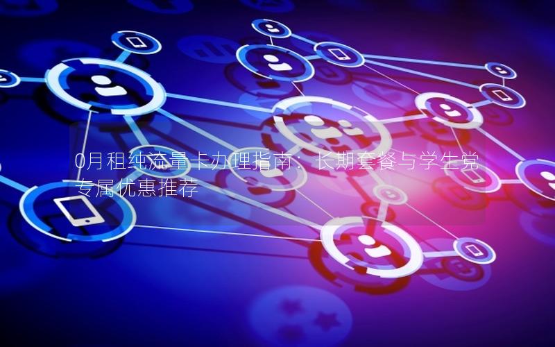 0月租纯流量卡办理指南：长期套餐与学生党专属优惠推荐