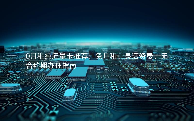 0月租纯流量卡推荐：免月租、灵活资费、无合约期办理指南