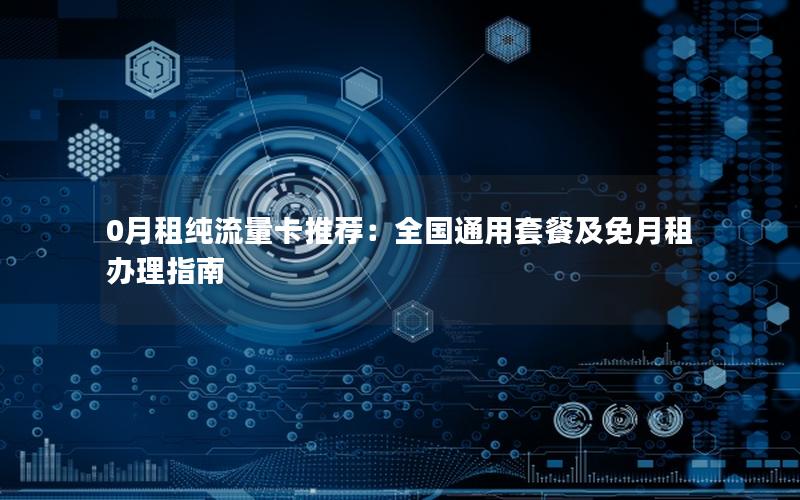 0月租纯流量卡推荐：全国通用套餐及免月租办理指南