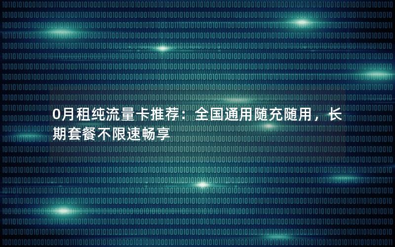 0月租纯流量卡推荐：全国通用随充随用，长期套餐不限速畅享