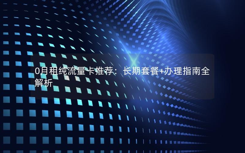 0月租纯流量卡推荐：长期套餐+办理指南全解析