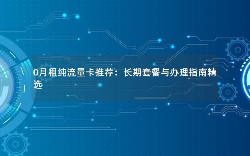 0月租纯流量卡推荐：长期套餐与办理指南精选