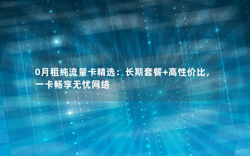 0月租纯流量卡精选：长期套餐+高性价比，一卡畅享无忧网络
