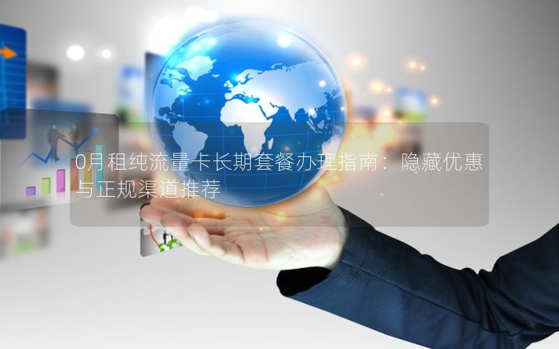 0月租纯流量卡长期套餐办理指南：隐藏优惠与正规渠道推荐