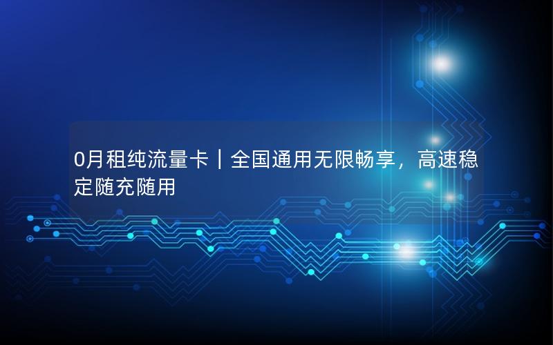 0月租纯流量卡｜全国通用无限畅享，高速稳定随充随用