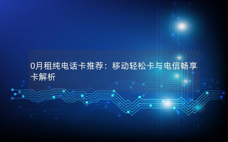 0月租纯电话卡推荐：移动轻松卡与电信畅享卡解析