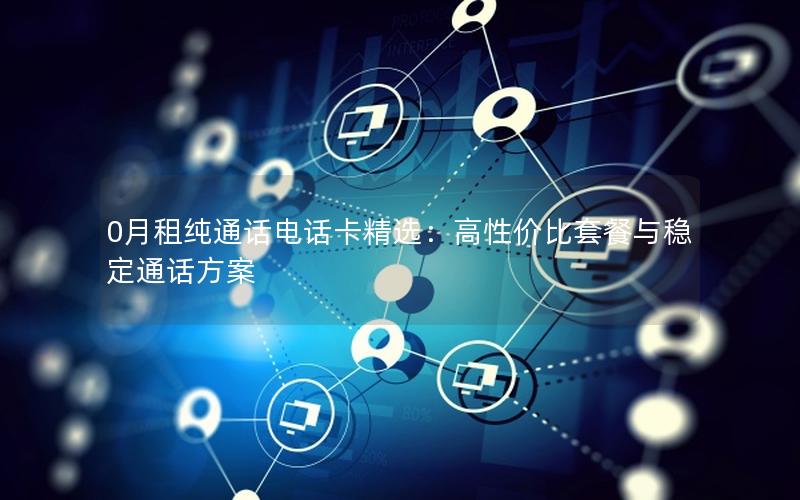 0月租纯通话电话卡精选：高性价比套餐与稳定通话方案