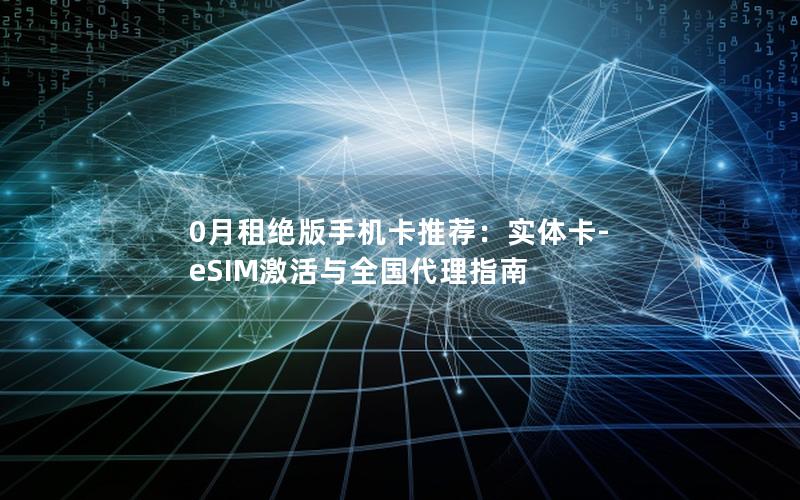 0月租绝版手机卡推荐：实体卡-eSIM激活与全国代理指南