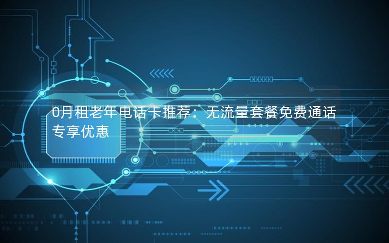 0月租老年电话卡推荐：无流量套餐免费通话专享优惠