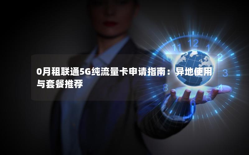 0月租联通5G纯流量卡申请指南：异地使用与套餐推荐