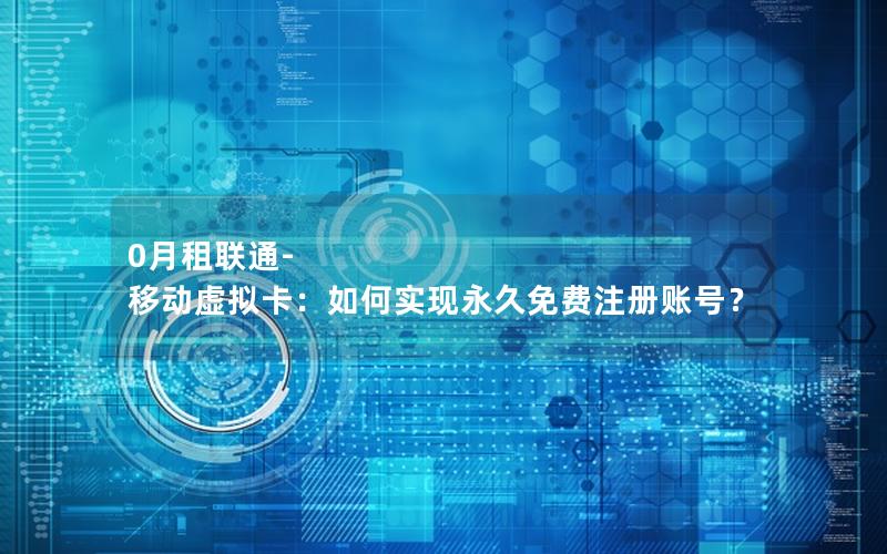 0月租联通-移动虚拟卡：如何实现永久免费注册账号？
