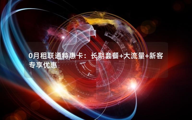 0月租联通特惠卡：长期套餐+大流量+新客专享优惠