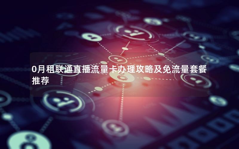 0月租联通直播流量卡办理攻略及免流量套餐推荐