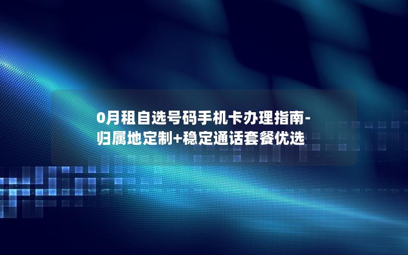 0月租自选号码手机卡办理指南-归属地定制+稳定通话套餐优选