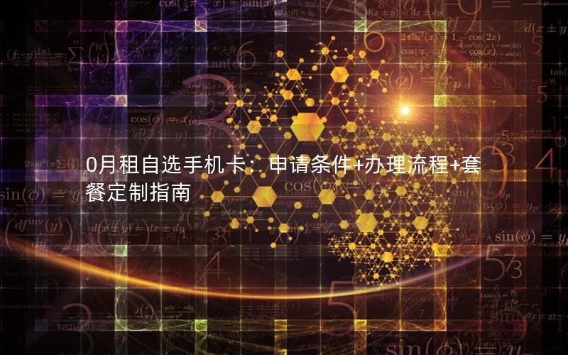 0月租自选手机卡：申请条件+办理流程+套餐定制指南