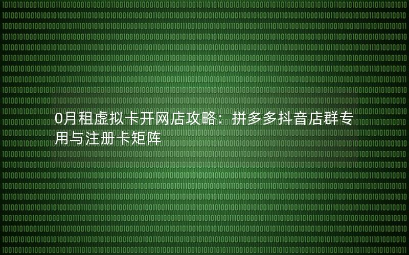 0月租虚拟卡开网店攻略：拼多多抖音店群专用与注册卡矩阵