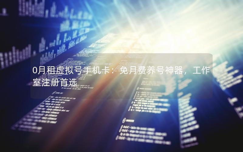 0月租虚拟号手机卡：免月费养号神器，工作室注册首选