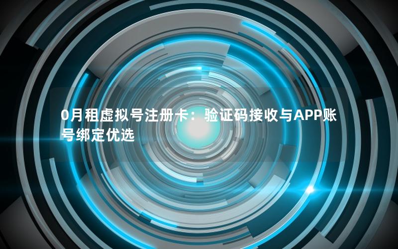 0月租虚拟号注册卡：验证码接收与APP账号绑定优选