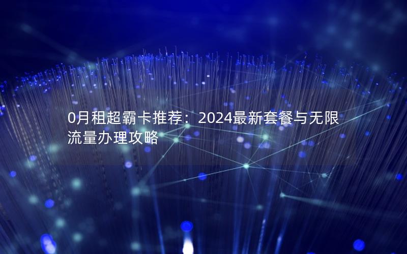 0月租超霸卡推荐：2024最新套餐与无限流量办理攻略