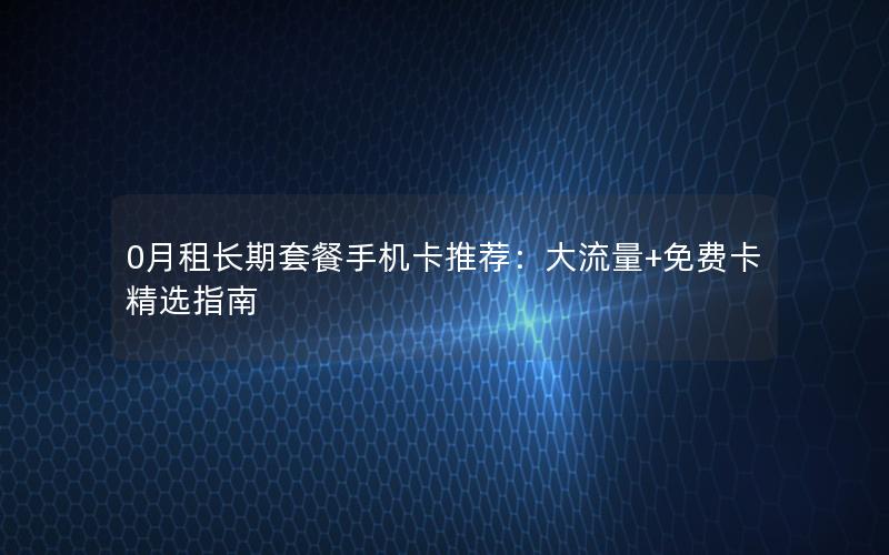 0月租长期套餐手机卡推荐：大流量+免费卡精选指南