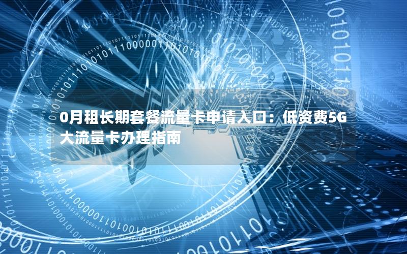0月租长期套餐流量卡申请入口：低资费5G大流量卡办理指南