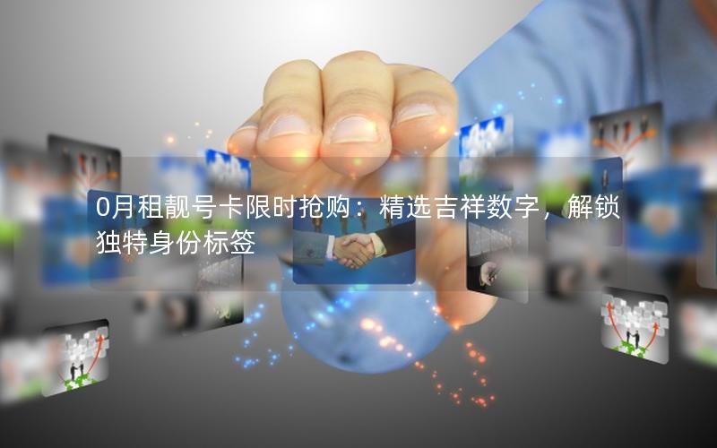 0月租靓号卡限时抢购：精选吉祥数字，解锁独特身份标签
