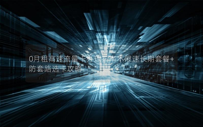 0月租高速流量卡办理指南不限速长期套餐+防套路选卡攻略