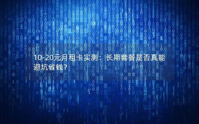 10-20元月租卡实测：长期套餐是否真能避坑省钱？