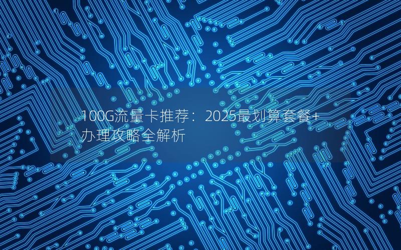 100G流量卡推荐：2025最划算套餐+办理攻略全解析