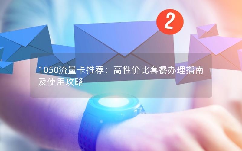 1050流量卡推荐：高性价比套餐办理指南及使用攻略