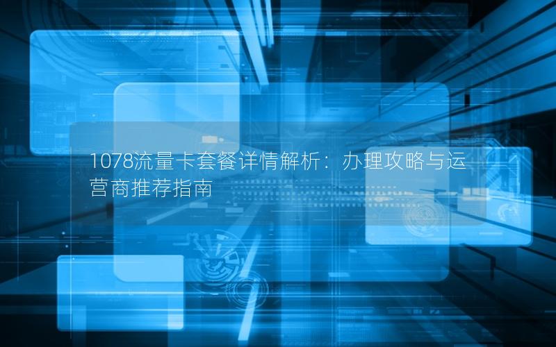1078流量卡套餐详情解析：办理攻略与运营商推荐指南