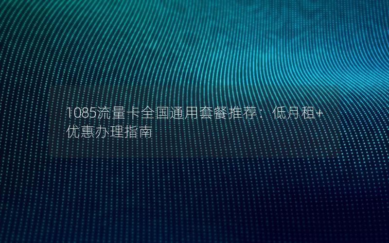 1085流量卡全国通用套餐推荐：低月租+优惠办理指南