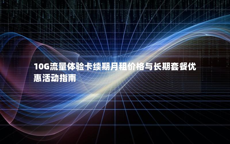 10G流量体验卡续期月租价格与长期套餐优惠活动指南