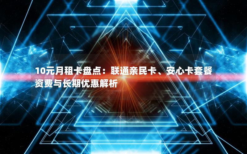 10元月租卡盘点：联通亲民卡、安心卡套餐资费与长期优惠解析