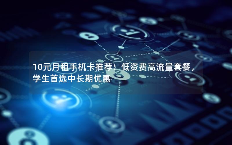 10元月租手机卡推荐：低资费高流量套餐，学生首选中长期优惠