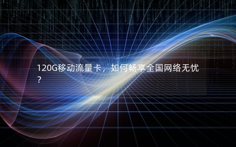 120G移动流量卡，如何畅享全国网络无忧？
