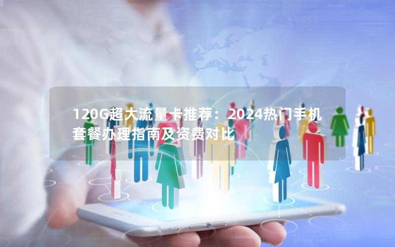 120G超大流量卡推荐：2024热门手机套餐办理指南及资费对比