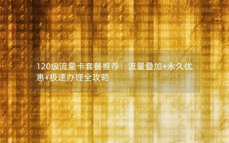 120级流量卡套餐推荐：流量叠加+永久优惠+极速办理全攻略