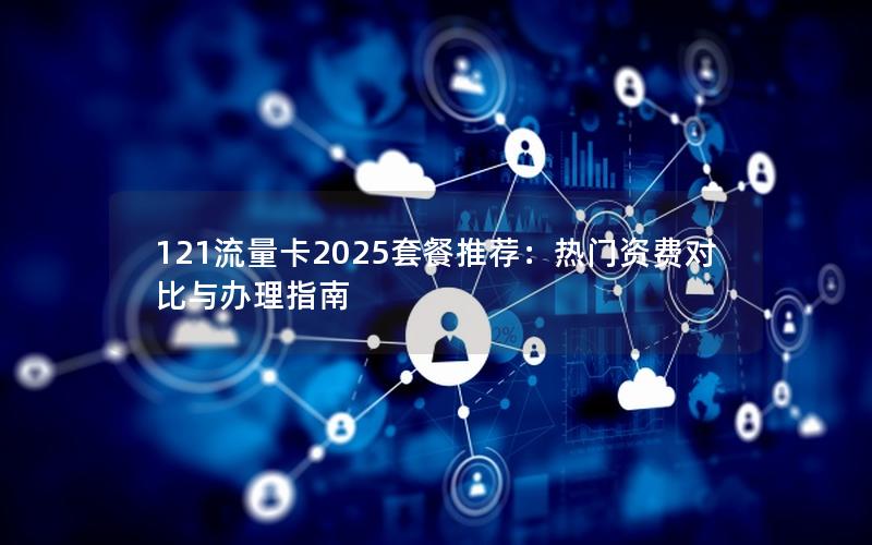 121流量卡2025套餐推荐：热门资费对比与办理指南