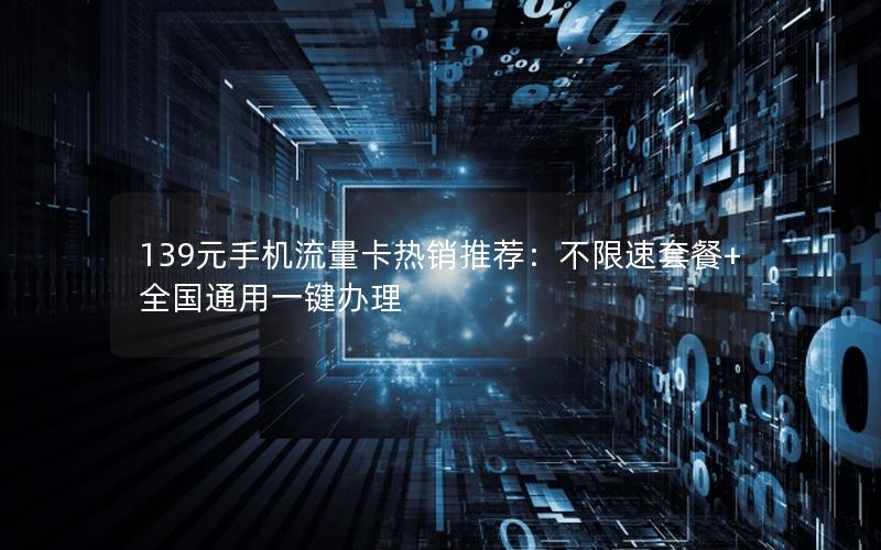 139元手机流量卡热销推荐：不限速套餐+全国通用一键办理