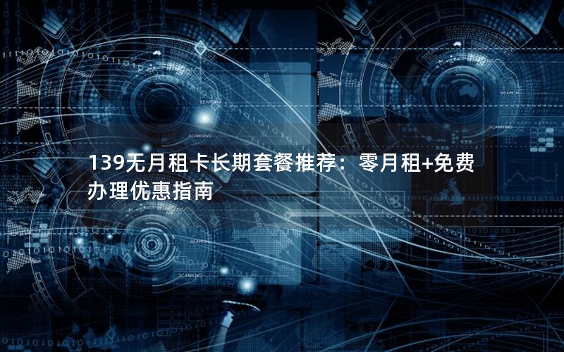 139无月租卡长期套餐推荐：零月租+免费办理优惠指南