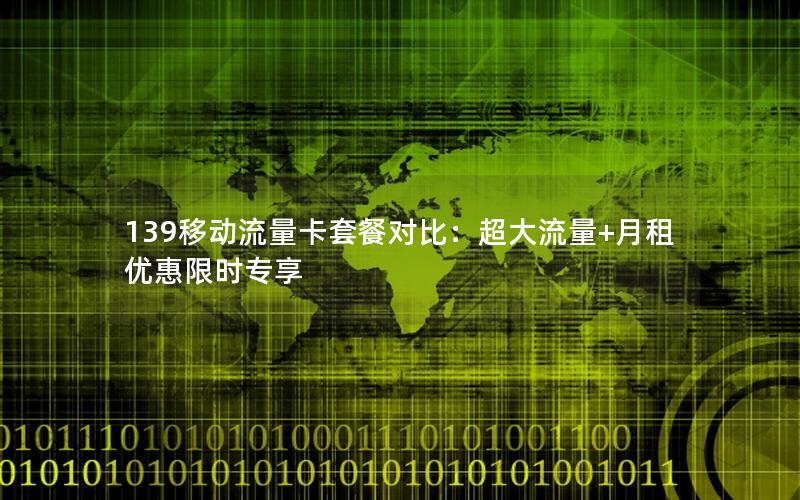 139移动流量卡套餐对比：超大流量+月租优惠限时专享