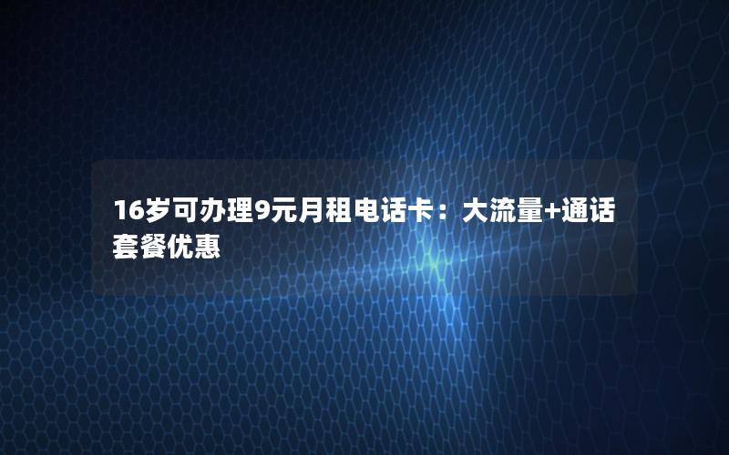 16岁可办理9元月租电话卡：大流量+通话套餐优惠