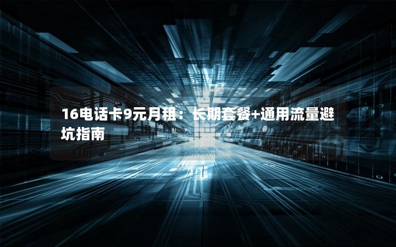 16电话卡9元月租：长期套餐+通用流量避坑指南