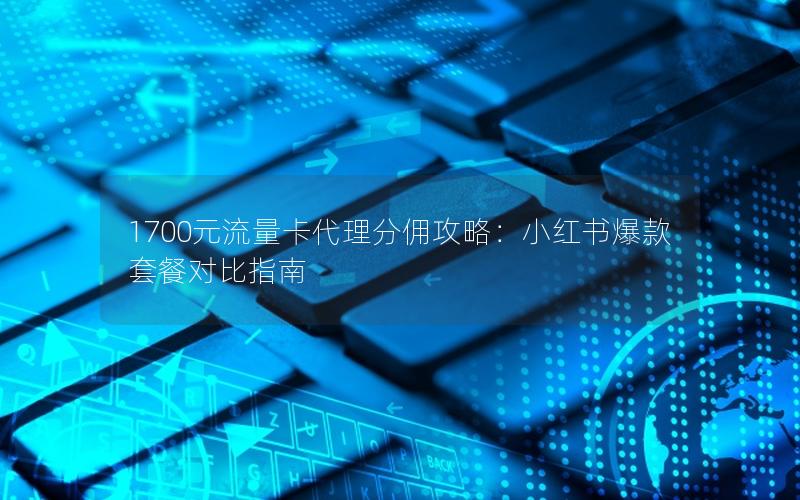 1700元流量卡代理分佣攻略：小红书爆款套餐对比指南