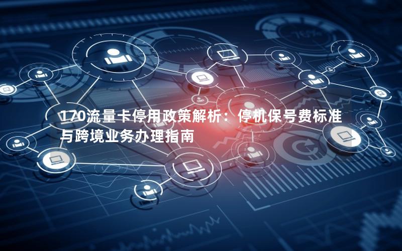 170流量卡停用政策解析：停机保号费标准与跨境业务办理指南