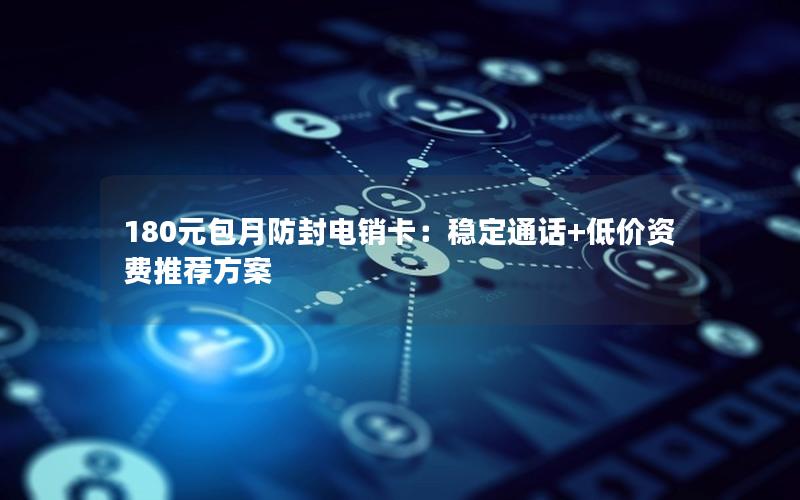 180元包月防封电销卡：稳定通话+低价资费推荐方案